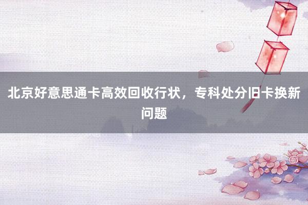 北京好意思通卡高效回收行状，专科处分旧卡换新问题